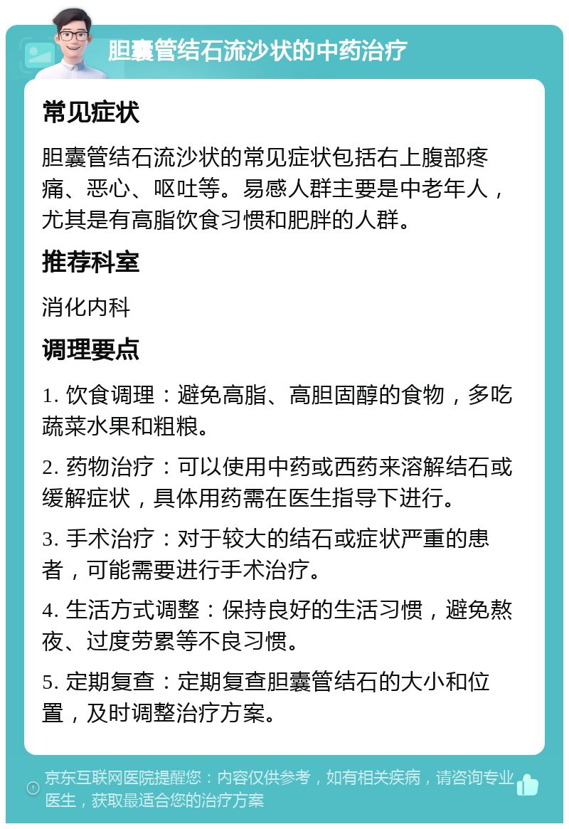 胆囊管结石流沙状的中药治疗 常见症状 胆囊管结石流沙状的常见症状包括右上腹部疼痛、恶心、呕吐等。易感人群主要是中老年人，尤其是有高脂饮食习惯和肥胖的人群。 推荐科室 消化内科 调理要点 1. 饮食调理：避免高脂、高胆固醇的食物，多吃蔬菜水果和粗粮。 2. 药物治疗：可以使用中药或西药来溶解结石或缓解症状，具体用药需在医生指导下进行。 3. 手术治疗：对于较大的结石或症状严重的患者，可能需要进行手术治疗。 4. 生活方式调整：保持良好的生活习惯，避免熬夜、过度劳累等不良习惯。 5. 定期复查：定期复查胆囊管结石的大小和位置，及时调整治疗方案。