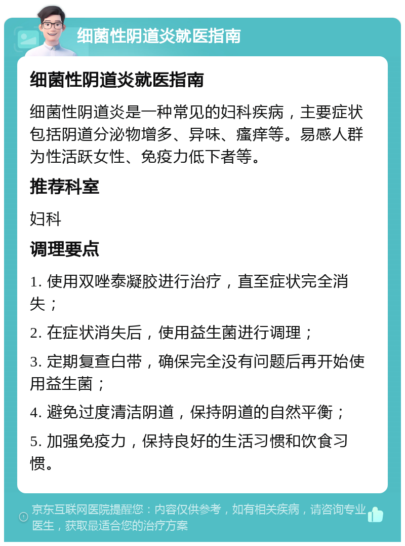 细菌性阴道炎就医指南 细菌性阴道炎就医指南 细菌性阴道炎是一种常见的妇科疾病，主要症状包括阴道分泌物增多、异味、瘙痒等。易感人群为性活跃女性、免疫力低下者等。 推荐科室 妇科 调理要点 1. 使用双唑泰凝胶进行治疗，直至症状完全消失； 2. 在症状消失后，使用益生菌进行调理； 3. 定期复查白带，确保完全没有问题后再开始使用益生菌； 4. 避免过度清洁阴道，保持阴道的自然平衡； 5. 加强免疫力，保持良好的生活习惯和饮食习惯。