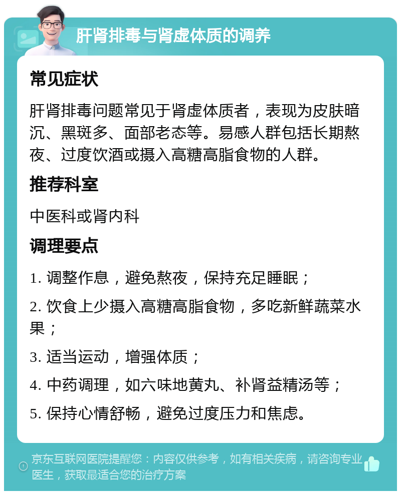 肝肾排毒与肾虚体质的调养 常见症状 肝肾排毒问题常见于肾虚体质者，表现为皮肤暗沉、黑斑多、面部老态等。易感人群包括长期熬夜、过度饮酒或摄入高糖高脂食物的人群。 推荐科室 中医科或肾内科 调理要点 1. 调整作息，避免熬夜，保持充足睡眠； 2. 饮食上少摄入高糖高脂食物，多吃新鲜蔬菜水果； 3. 适当运动，增强体质； 4. 中药调理，如六味地黄丸、补肾益精汤等； 5. 保持心情舒畅，避免过度压力和焦虑。