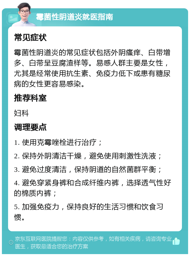 霉菌性阴道炎就医指南 常见症状 霉菌性阴道炎的常见症状包括外阴瘙痒、白带增多、白带呈豆腐渣样等。易感人群主要是女性，尤其是经常使用抗生素、免疫力低下或患有糖尿病的女性更容易感染。 推荐科室 妇科 调理要点 1. 使用克霉唑栓进行治疗； 2. 保持外阴清洁干燥，避免使用刺激性洗液； 3. 避免过度清洁，保持阴道的自然菌群平衡； 4. 避免穿紧身裤和合成纤维内裤，选择透气性好的棉质内裤； 5. 加强免疫力，保持良好的生活习惯和饮食习惯。