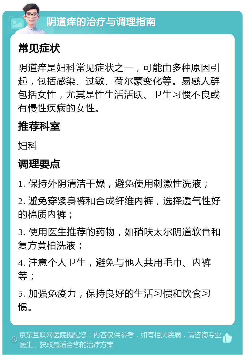 阴道痒的治疗与调理指南 常见症状 阴道痒是妇科常见症状之一，可能由多种原因引起，包括感染、过敏、荷尔蒙变化等。易感人群包括女性，尤其是性生活活跃、卫生习惯不良或有慢性疾病的女性。 推荐科室 妇科 调理要点 1. 保持外阴清洁干燥，避免使用刺激性洗液； 2. 避免穿紧身裤和合成纤维内裤，选择透气性好的棉质内裤； 3. 使用医生推荐的药物，如硝呋太尔阴道软膏和复方黄柏洗液； 4. 注意个人卫生，避免与他人共用毛巾、内裤等； 5. 加强免疫力，保持良好的生活习惯和饮食习惯。