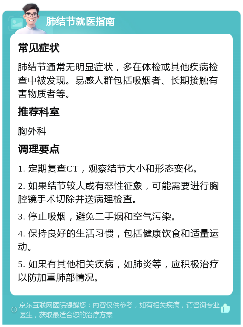 肺结节就医指南 常见症状 肺结节通常无明显症状，多在体检或其他疾病检查中被发现。易感人群包括吸烟者、长期接触有害物质者等。 推荐科室 胸外科 调理要点 1. 定期复查CT，观察结节大小和形态变化。 2. 如果结节较大或有恶性征象，可能需要进行胸腔镜手术切除并送病理检查。 3. 停止吸烟，避免二手烟和空气污染。 4. 保持良好的生活习惯，包括健康饮食和适量运动。 5. 如果有其他相关疾病，如肺炎等，应积极治疗以防加重肺部情况。