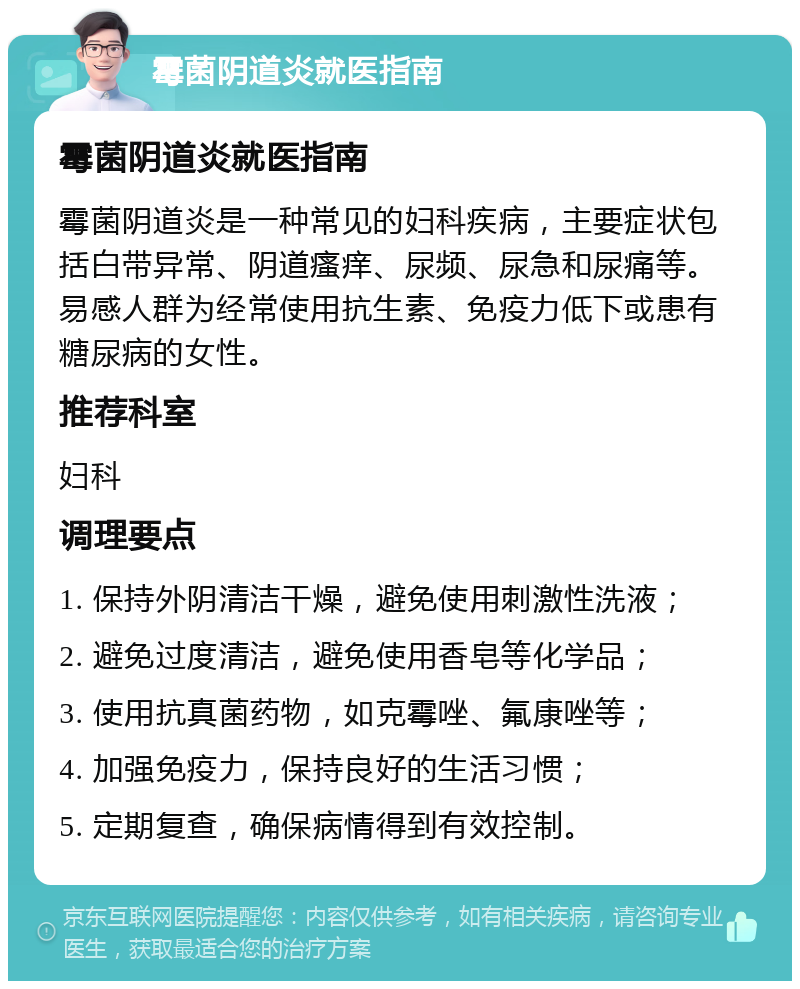 霉菌阴道炎就医指南 霉菌阴道炎就医指南 霉菌阴道炎是一种常见的妇科疾病，主要症状包括白带异常、阴道瘙痒、尿频、尿急和尿痛等。易感人群为经常使用抗生素、免疫力低下或患有糖尿病的女性。 推荐科室 妇科 调理要点 1. 保持外阴清洁干燥，避免使用刺激性洗液； 2. 避免过度清洁，避免使用香皂等化学品； 3. 使用抗真菌药物，如克霉唑、氟康唑等； 4. 加强免疫力，保持良好的生活习惯； 5. 定期复查，确保病情得到有效控制。