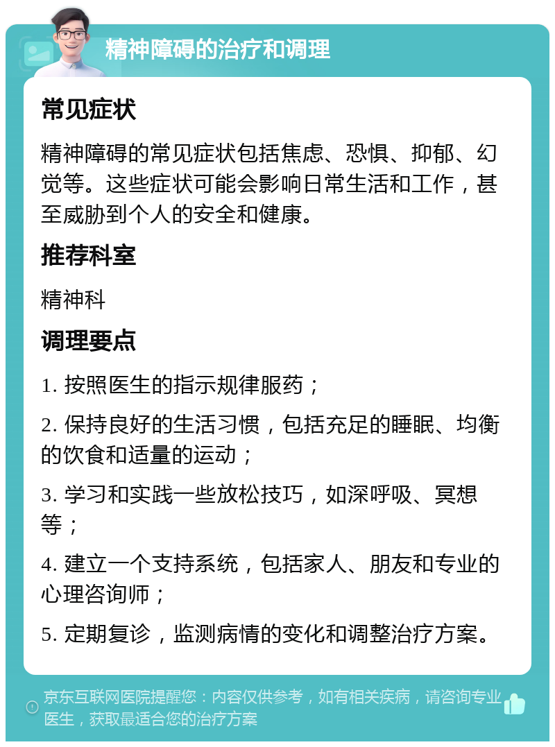 精神障碍的治疗和调理 常见症状 精神障碍的常见症状包括焦虑、恐惧、抑郁、幻觉等。这些症状可能会影响日常生活和工作，甚至威胁到个人的安全和健康。 推荐科室 精神科 调理要点 1. 按照医生的指示规律服药； 2. 保持良好的生活习惯，包括充足的睡眠、均衡的饮食和适量的运动； 3. 学习和实践一些放松技巧，如深呼吸、冥想等； 4. 建立一个支持系统，包括家人、朋友和专业的心理咨询师； 5. 定期复诊，监测病情的变化和调整治疗方案。