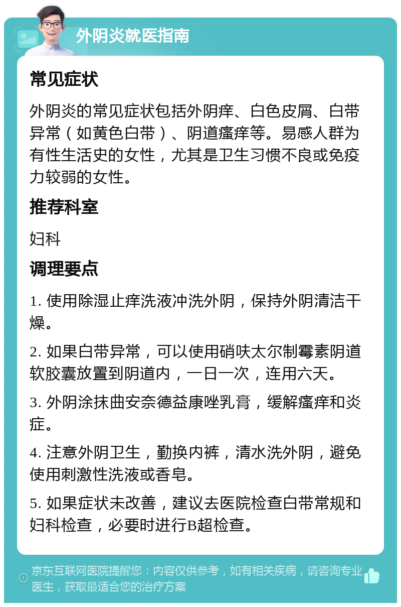 外阴炎就医指南 常见症状 外阴炎的常见症状包括外阴痒、白色皮屑、白带异常（如黄色白带）、阴道瘙痒等。易感人群为有性生活史的女性，尤其是卫生习惯不良或免疫力较弱的女性。 推荐科室 妇科 调理要点 1. 使用除湿止痒洗液冲洗外阴，保持外阴清洁干燥。 2. 如果白带异常，可以使用硝呋太尔制霉素阴道软胶囊放置到阴道内，一日一次，连用六天。 3. 外阴涂抹曲安奈德益康唑乳膏，缓解瘙痒和炎症。 4. 注意外阴卫生，勤换内裤，清水洗外阴，避免使用刺激性洗液或香皂。 5. 如果症状未改善，建议去医院检查白带常规和妇科检查，必要时进行B超检查。