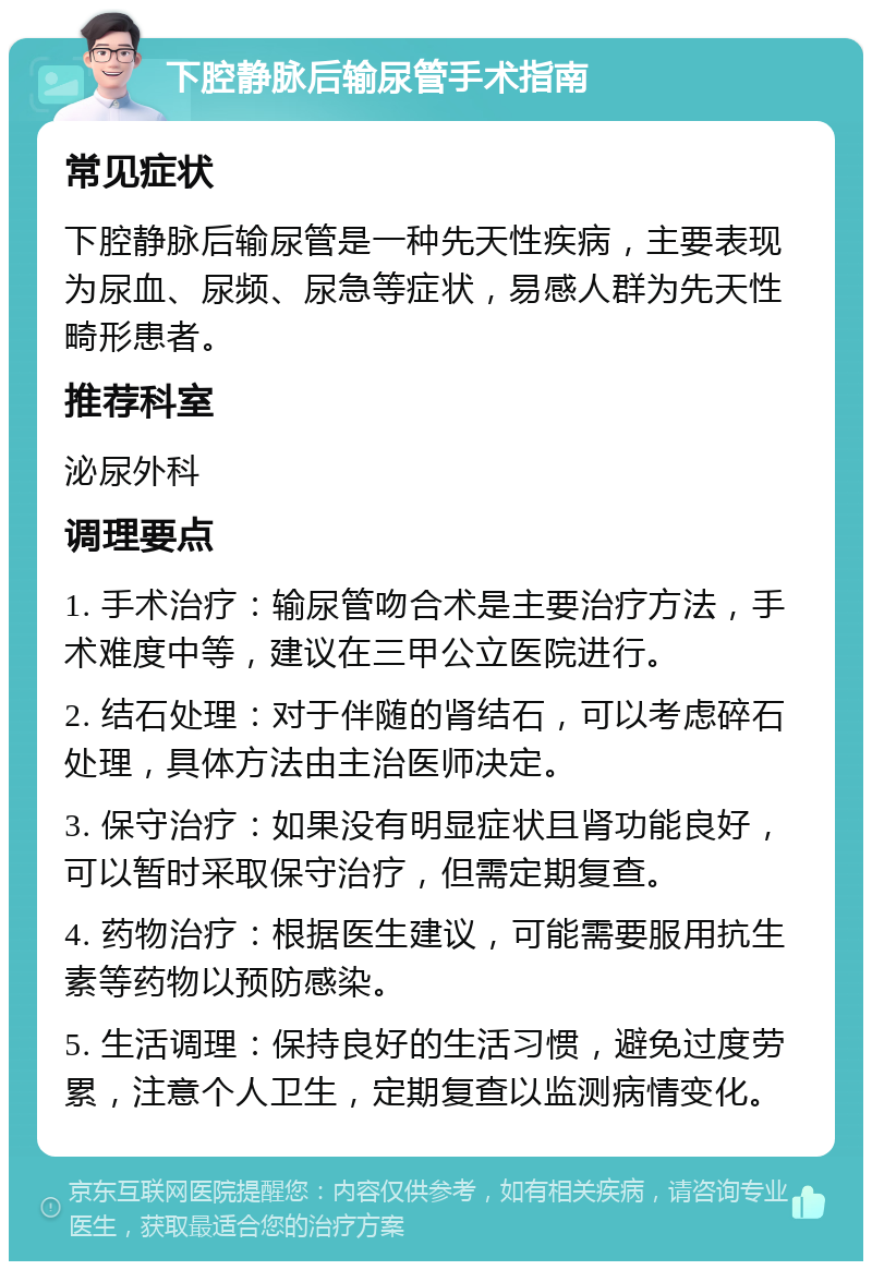 下腔静脉后输尿管手术指南 常见症状 下腔静脉后输尿管是一种先天性疾病，主要表现为尿血、尿频、尿急等症状，易感人群为先天性畸形患者。 推荐科室 泌尿外科 调理要点 1. 手术治疗：输尿管吻合术是主要治疗方法，手术难度中等，建议在三甲公立医院进行。 2. 结石处理：对于伴随的肾结石，可以考虑碎石处理，具体方法由主治医师决定。 3. 保守治疗：如果没有明显症状且肾功能良好，可以暂时采取保守治疗，但需定期复查。 4. 药物治疗：根据医生建议，可能需要服用抗生素等药物以预防感染。 5. 生活调理：保持良好的生活习惯，避免过度劳累，注意个人卫生，定期复查以监测病情变化。