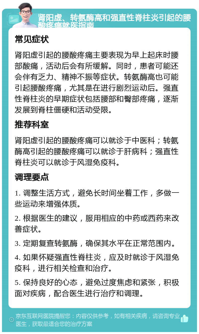 肾阳虚、转氨酶高和强直性脊柱炎引起的腰酸疼痛就医指南 常见症状 肾阳虚引起的腰酸疼痛主要表现为早上起床时腰部酸痛，活动后会有所缓解。同时，患者可能还会伴有乏力、精神不振等症状。转氨酶高也可能引起腰酸疼痛，尤其是在进行剧烈运动后。强直性脊柱炎的早期症状包括腰部和臀部疼痛，逐渐发展到脊柱僵硬和活动受限。 推荐科室 肾阳虚引起的腰酸疼痛可以就诊于中医科；转氨酶高引起的腰酸疼痛可以就诊于肝病科；强直性脊柱炎可以就诊于风湿免疫科。 调理要点 1. 调整生活方式，避免长时间坐着工作，多做一些运动来增强体质。 2. 根据医生的建议，服用相应的中药或西药来改善症状。 3. 定期复查转氨酶，确保其水平在正常范围内。 4. 如果怀疑强直性脊柱炎，应及时就诊于风湿免疫科，进行相关检查和治疗。 5. 保持良好的心态，避免过度焦虑和紧张，积极面对疾病，配合医生进行治疗和调理。