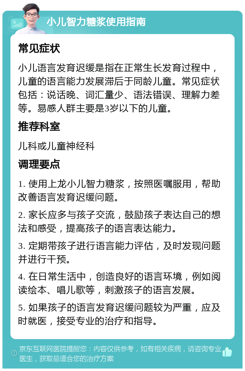 小儿智力糖浆使用指南 常见症状 小儿语言发育迟缓是指在正常生长发育过程中，儿童的语言能力发展滞后于同龄儿童。常见症状包括：说话晚、词汇量少、语法错误、理解力差等。易感人群主要是3岁以下的儿童。 推荐科室 儿科或儿童神经科 调理要点 1. 使用上龙小儿智力糖浆，按照医嘱服用，帮助改善语言发育迟缓问题。 2. 家长应多与孩子交流，鼓励孩子表达自己的想法和感受，提高孩子的语言表达能力。 3. 定期带孩子进行语言能力评估，及时发现问题并进行干预。 4. 在日常生活中，创造良好的语言环境，例如阅读绘本、唱儿歌等，刺激孩子的语言发展。 5. 如果孩子的语言发育迟缓问题较为严重，应及时就医，接受专业的治疗和指导。