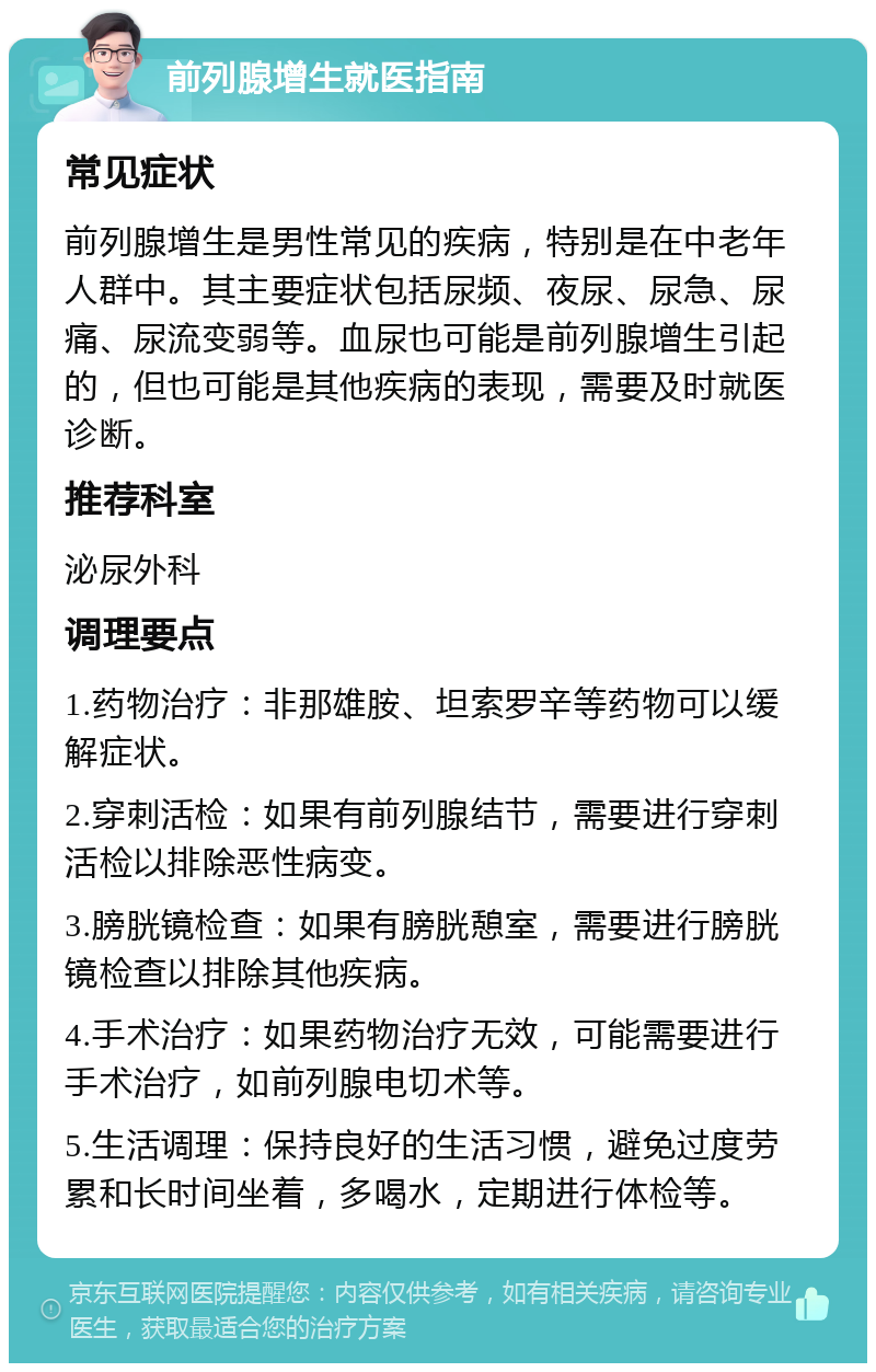 前列腺增生就医指南 常见症状 前列腺增生是男性常见的疾病，特别是在中老年人群中。其主要症状包括尿频、夜尿、尿急、尿痛、尿流变弱等。血尿也可能是前列腺增生引起的，但也可能是其他疾病的表现，需要及时就医诊断。 推荐科室 泌尿外科 调理要点 1.药物治疗：非那雄胺、坦索罗辛等药物可以缓解症状。 2.穿刺活检：如果有前列腺结节，需要进行穿刺活检以排除恶性病变。 3.膀胱镜检查：如果有膀胱憩室，需要进行膀胱镜检查以排除其他疾病。 4.手术治疗：如果药物治疗无效，可能需要进行手术治疗，如前列腺电切术等。 5.生活调理：保持良好的生活习惯，避免过度劳累和长时间坐着，多喝水，定期进行体检等。