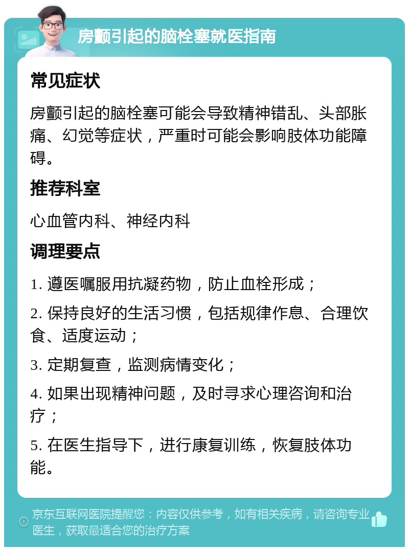 房颤引起的脑栓塞就医指南 常见症状 房颤引起的脑栓塞可能会导致精神错乱、头部胀痛、幻觉等症状，严重时可能会影响肢体功能障碍。 推荐科室 心血管内科、神经内科 调理要点 1. 遵医嘱服用抗凝药物，防止血栓形成； 2. 保持良好的生活习惯，包括规律作息、合理饮食、适度运动； 3. 定期复查，监测病情变化； 4. 如果出现精神问题，及时寻求心理咨询和治疗； 5. 在医生指导下，进行康复训练，恢复肢体功能。