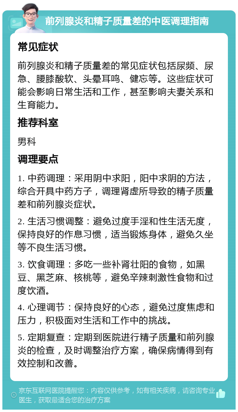 前列腺炎和精子质量差的中医调理指南 常见症状 前列腺炎和精子质量差的常见症状包括尿频、尿急、腰膝酸软、头晕耳鸣、健忘等。这些症状可能会影响日常生活和工作，甚至影响夫妻关系和生育能力。 推荐科室 男科 调理要点 1. 中药调理：采用阴中求阳，阳中求阴的方法，综合开具中药方子，调理肾虚所导致的精子质量差和前列腺炎症状。 2. 生活习惯调整：避免过度手淫和性生活无度，保持良好的作息习惯，适当锻炼身体，避免久坐等不良生活习惯。 3. 饮食调理：多吃一些补肾壮阳的食物，如黑豆、黑芝麻、核桃等，避免辛辣刺激性食物和过度饮酒。 4. 心理调节：保持良好的心态，避免过度焦虑和压力，积极面对生活和工作中的挑战。 5. 定期复查：定期到医院进行精子质量和前列腺炎的检查，及时调整治疗方案，确保病情得到有效控制和改善。