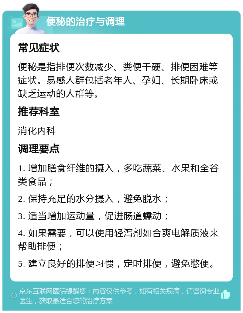 便秘的治疗与调理 常见症状 便秘是指排便次数减少、粪便干硬、排便困难等症状。易感人群包括老年人、孕妇、长期卧床或缺乏运动的人群等。 推荐科室 消化内科 调理要点 1. 增加膳食纤维的摄入，多吃蔬菜、水果和全谷类食品； 2. 保持充足的水分摄入，避免脱水； 3. 适当增加运动量，促进肠道蠕动； 4. 如果需要，可以使用轻泻剂如合爽电解质液来帮助排便； 5. 建立良好的排便习惯，定时排便，避免憋便。