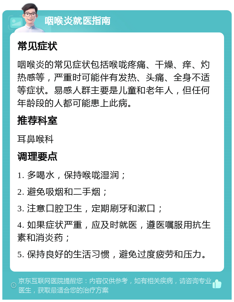 咽喉炎就医指南 常见症状 咽喉炎的常见症状包括喉咙疼痛、干燥、痒、灼热感等，严重时可能伴有发热、头痛、全身不适等症状。易感人群主要是儿童和老年人，但任何年龄段的人都可能患上此病。 推荐科室 耳鼻喉科 调理要点 1. 多喝水，保持喉咙湿润； 2. 避免吸烟和二手烟； 3. 注意口腔卫生，定期刷牙和漱口； 4. 如果症状严重，应及时就医，遵医嘱服用抗生素和消炎药； 5. 保持良好的生活习惯，避免过度疲劳和压力。