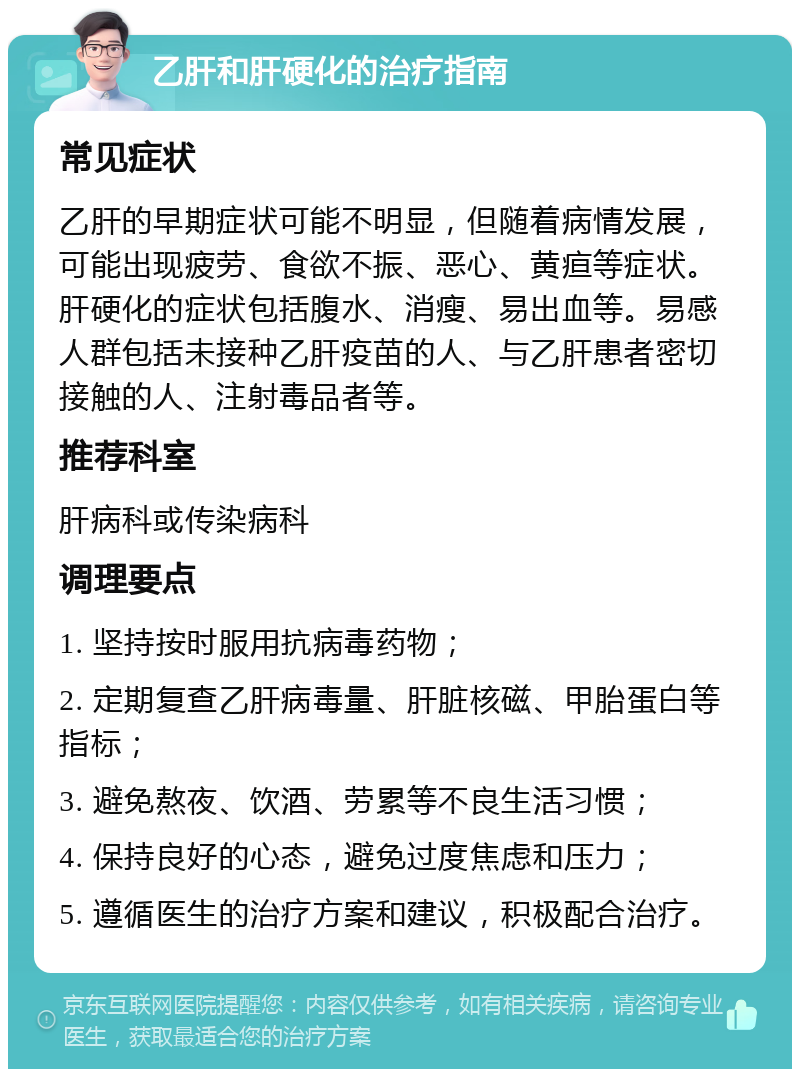 乙肝和肝硬化的治疗指南 常见症状 乙肝的早期症状可能不明显，但随着病情发展，可能出现疲劳、食欲不振、恶心、黄疸等症状。肝硬化的症状包括腹水、消瘦、易出血等。易感人群包括未接种乙肝疫苗的人、与乙肝患者密切接触的人、注射毒品者等。 推荐科室 肝病科或传染病科 调理要点 1. 坚持按时服用抗病毒药物； 2. 定期复查乙肝病毒量、肝脏核磁、甲胎蛋白等指标； 3. 避免熬夜、饮酒、劳累等不良生活习惯； 4. 保持良好的心态，避免过度焦虑和压力； 5. 遵循医生的治疗方案和建议，积极配合治疗。