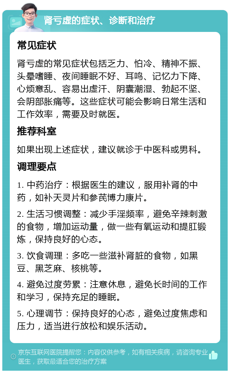 肾亏虚的症状、诊断和治疗 常见症状 肾亏虚的常见症状包括乏力、怕冷、精神不振、头晕嗜睡、夜间睡眠不好、耳鸣、记忆力下降、心烦意乱、容易出虚汗、阴囊潮湿、勃起不坚、会阴部胀痛等。这些症状可能会影响日常生活和工作效率，需要及时就医。 推荐科室 如果出现上述症状，建议就诊于中医科或男科。 调理要点 1. 中药治疗：根据医生的建议，服用补肾的中药，如补天灵片和参芪博力康片。 2. 生活习惯调整：减少手淫频率，避免辛辣刺激的食物，增加运动量，做一些有氧运动和提肛锻炼，保持良好的心态。 3. 饮食调理：多吃一些滋补肾脏的食物，如黑豆、黑芝麻、核桃等。 4. 避免过度劳累：注意休息，避免长时间的工作和学习，保持充足的睡眠。 5. 心理调节：保持良好的心态，避免过度焦虑和压力，适当进行放松和娱乐活动。