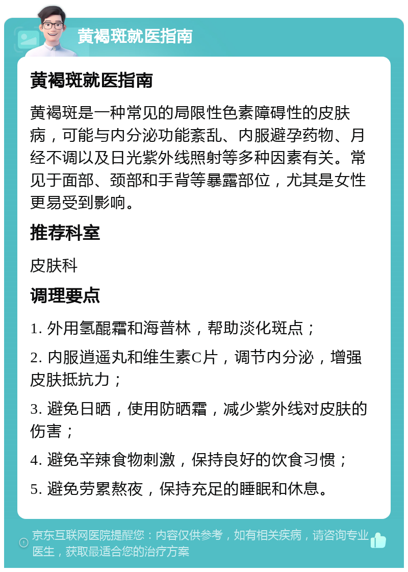 黄褐斑就医指南 黄褐斑就医指南 黄褐斑是一种常见的局限性色素障碍性的皮肤病，可能与内分泌功能紊乱、内服避孕药物、月经不调以及日光紫外线照射等多种因素有关。常见于面部、颈部和手背等暴露部位，尤其是女性更易受到影响。 推荐科室 皮肤科 调理要点 1. 外用氢醌霜和海普林，帮助淡化斑点； 2. 内服逍遥丸和维生素C片，调节内分泌，增强皮肤抵抗力； 3. 避免日晒，使用防晒霜，减少紫外线对皮肤的伤害； 4. 避免辛辣食物刺激，保持良好的饮食习惯； 5. 避免劳累熬夜，保持充足的睡眠和休息。