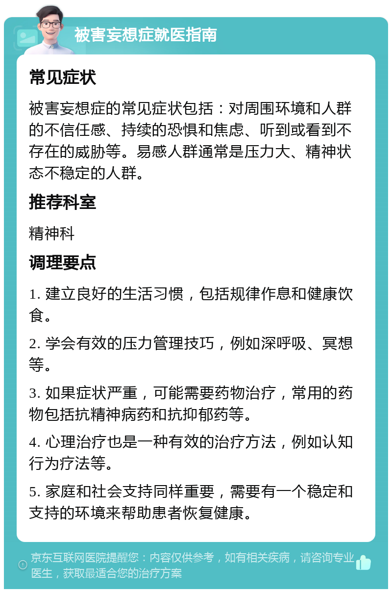 被害妄想症就医指南 常见症状 被害妄想症的常见症状包括：对周围环境和人群的不信任感、持续的恐惧和焦虑、听到或看到不存在的威胁等。易感人群通常是压力大、精神状态不稳定的人群。 推荐科室 精神科 调理要点 1. 建立良好的生活习惯，包括规律作息和健康饮食。 2. 学会有效的压力管理技巧，例如深呼吸、冥想等。 3. 如果症状严重，可能需要药物治疗，常用的药物包括抗精神病药和抗抑郁药等。 4. 心理治疗也是一种有效的治疗方法，例如认知行为疗法等。 5. 家庭和社会支持同样重要，需要有一个稳定和支持的环境来帮助患者恢复健康。