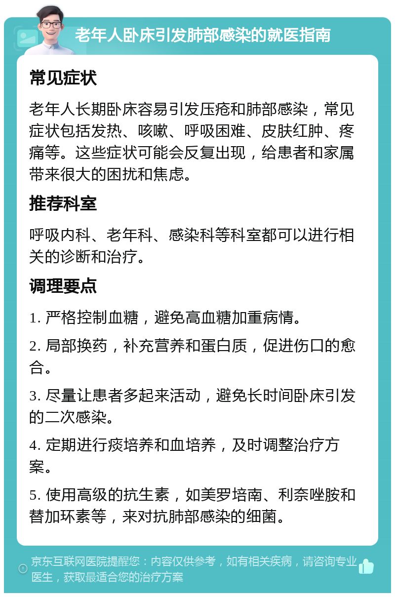 老年人卧床引发肺部感染的就医指南 常见症状 老年人长期卧床容易引发压疮和肺部感染，常见症状包括发热、咳嗽、呼吸困难、皮肤红肿、疼痛等。这些症状可能会反复出现，给患者和家属带来很大的困扰和焦虑。 推荐科室 呼吸内科、老年科、感染科等科室都可以进行相关的诊断和治疗。 调理要点 1. 严格控制血糖，避免高血糖加重病情。 2. 局部换药，补充营养和蛋白质，促进伤口的愈合。 3. 尽量让患者多起来活动，避免长时间卧床引发的二次感染。 4. 定期进行痰培养和血培养，及时调整治疗方案。 5. 使用高级的抗生素，如美罗培南、利奈唑胺和替加环素等，来对抗肺部感染的细菌。