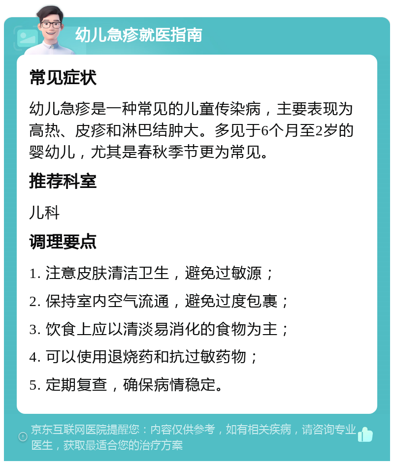 幼儿急疹就医指南 常见症状 幼儿急疹是一种常见的儿童传染病，主要表现为高热、皮疹和淋巴结肿大。多见于6个月至2岁的婴幼儿，尤其是春秋季节更为常见。 推荐科室 儿科 调理要点 1. 注意皮肤清洁卫生，避免过敏源； 2. 保持室内空气流通，避免过度包裹； 3. 饮食上应以清淡易消化的食物为主； 4. 可以使用退烧药和抗过敏药物； 5. 定期复查，确保病情稳定。