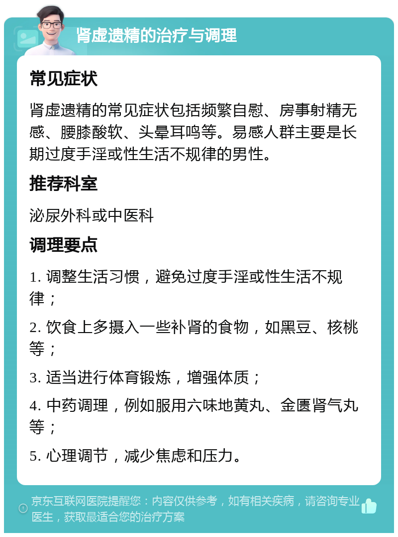 肾虚遗精的治疗与调理 常见症状 肾虚遗精的常见症状包括频繁自慰、房事射精无感、腰膝酸软、头晕耳鸣等。易感人群主要是长期过度手淫或性生活不规律的男性。 推荐科室 泌尿外科或中医科 调理要点 1. 调整生活习惯，避免过度手淫或性生活不规律； 2. 饮食上多摄入一些补肾的食物，如黑豆、核桃等； 3. 适当进行体育锻炼，增强体质； 4. 中药调理，例如服用六味地黄丸、金匮肾气丸等； 5. 心理调节，减少焦虑和压力。