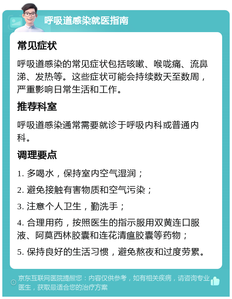 呼吸道感染就医指南 常见症状 呼吸道感染的常见症状包括咳嗽、喉咙痛、流鼻涕、发热等。这些症状可能会持续数天至数周，严重影响日常生活和工作。 推荐科室 呼吸道感染通常需要就诊于呼吸内科或普通内科。 调理要点 1. 多喝水，保持室内空气湿润； 2. 避免接触有害物质和空气污染； 3. 注意个人卫生，勤洗手； 4. 合理用药，按照医生的指示服用双黄连口服液、阿莫西林胶囊和连花清瘟胶囊等药物； 5. 保持良好的生活习惯，避免熬夜和过度劳累。