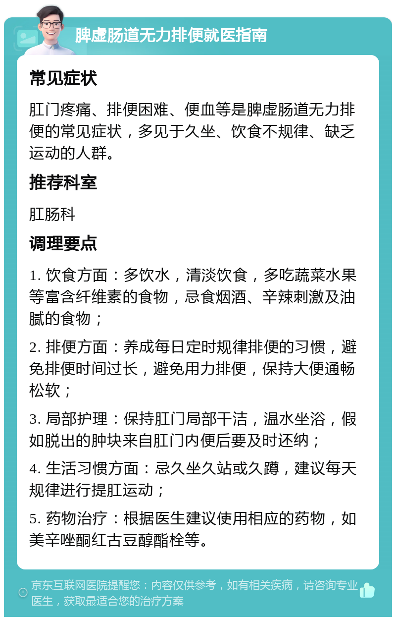 脾虚肠道无力排便就医指南 常见症状 肛门疼痛、排便困难、便血等是脾虚肠道无力排便的常见症状，多见于久坐、饮食不规律、缺乏运动的人群。 推荐科室 肛肠科 调理要点 1. 饮食方面：多饮水，清淡饮食，多吃蔬菜水果等富含纤维素的食物，忌食烟酒、辛辣刺激及油腻的食物； 2. 排便方面：养成每日定时规律排便的习惯，避免排便时间过长，避免用力排便，保持大便通畅松软； 3. 局部护理：保持肛门局部干洁，温水坐浴，假如脱出的肿块来自肛门内便后要及时还纳； 4. 生活习惯方面：忌久坐久站或久蹲，建议每天规律进行提肛运动； 5. 药物治疗：根据医生建议使用相应的药物，如美辛唑酮红古豆醇酯栓等。