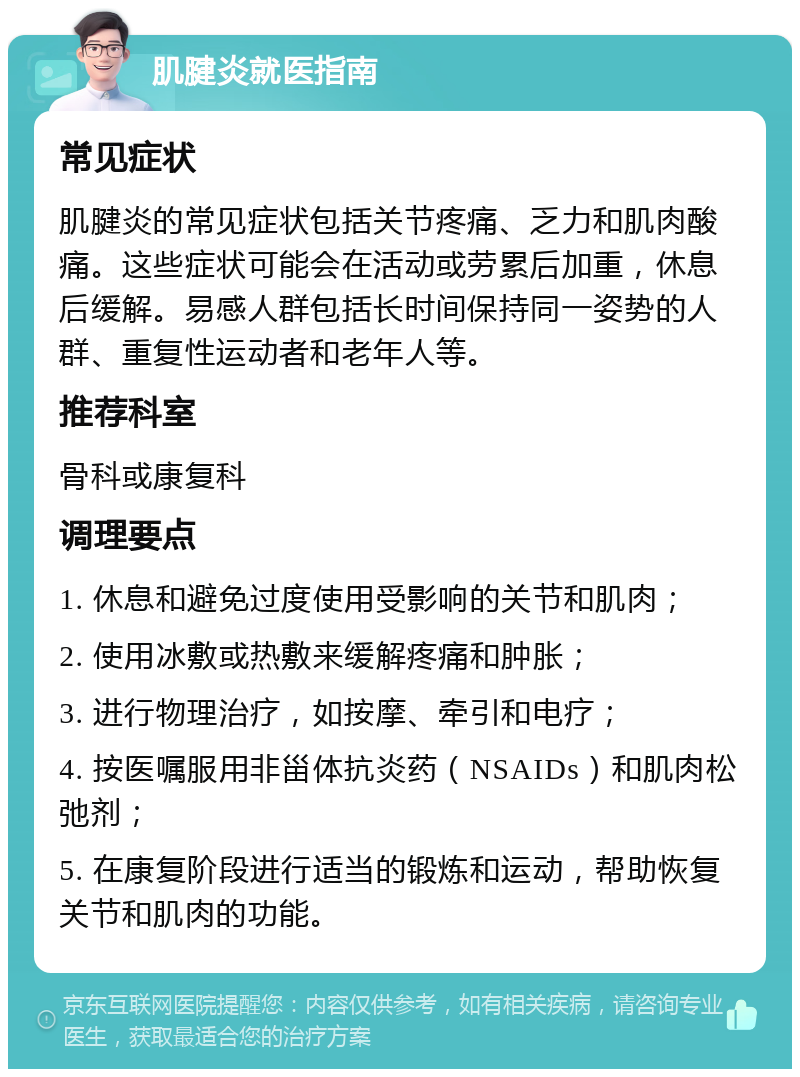 肌腱炎就医指南 常见症状 肌腱炎的常见症状包括关节疼痛、乏力和肌肉酸痛。这些症状可能会在活动或劳累后加重，休息后缓解。易感人群包括长时间保持同一姿势的人群、重复性运动者和老年人等。 推荐科室 骨科或康复科 调理要点 1. 休息和避免过度使用受影响的关节和肌肉； 2. 使用冰敷或热敷来缓解疼痛和肿胀； 3. 进行物理治疗，如按摩、牵引和电疗； 4. 按医嘱服用非甾体抗炎药（NSAIDs）和肌肉松弛剂； 5. 在康复阶段进行适当的锻炼和运动，帮助恢复关节和肌肉的功能。