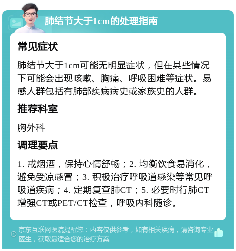 肺结节大于1cm的处理指南 常见症状 肺结节大于1cm可能无明显症状，但在某些情况下可能会出现咳嗽、胸痛、呼吸困难等症状。易感人群包括有肺部疾病病史或家族史的人群。 推荐科室 胸外科 调理要点 1. 戒烟酒，保持心情舒畅；2. 均衡饮食易消化，避免受凉感冒；3. 积极治疗呼吸道感染等常见呼吸道疾病；4. 定期复查肺CT；5. 必要时行肺CT增强CT或PET/CT检查，呼吸内科随诊。