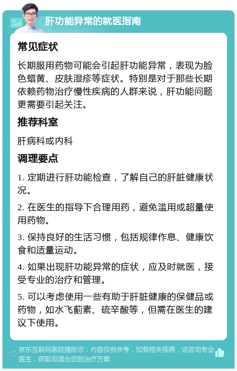 肝功能异常的就医指南 常见症状 长期服用药物可能会引起肝功能异常，表现为脸色蜡黄、皮肤湿疹等症状。特别是对于那些长期依赖药物治疗慢性疾病的人群来说，肝功能问题更需要引起关注。 推荐科室 肝病科或内科 调理要点 1. 定期进行肝功能检查，了解自己的肝脏健康状况。 2. 在医生的指导下合理用药，避免滥用或超量使用药物。 3. 保持良好的生活习惯，包括规律作息、健康饮食和适量运动。 4. 如果出现肝功能异常的症状，应及时就医，接受专业的治疗和管理。 5. 可以考虑使用一些有助于肝脏健康的保健品或药物，如水飞蓟素、硫辛酸等，但需在医生的建议下使用。