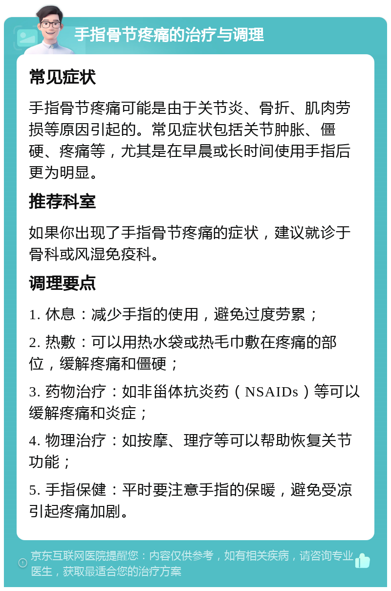 手指骨节疼痛的治疗与调理 常见症状 手指骨节疼痛可能是由于关节炎、骨折、肌肉劳损等原因引起的。常见症状包括关节肿胀、僵硬、疼痛等，尤其是在早晨或长时间使用手指后更为明显。 推荐科室 如果你出现了手指骨节疼痛的症状，建议就诊于骨科或风湿免疫科。 调理要点 1. 休息：减少手指的使用，避免过度劳累； 2. 热敷：可以用热水袋或热毛巾敷在疼痛的部位，缓解疼痛和僵硬； 3. 药物治疗：如非甾体抗炎药（NSAIDs）等可以缓解疼痛和炎症； 4. 物理治疗：如按摩、理疗等可以帮助恢复关节功能； 5. 手指保健：平时要注意手指的保暖，避免受凉引起疼痛加剧。