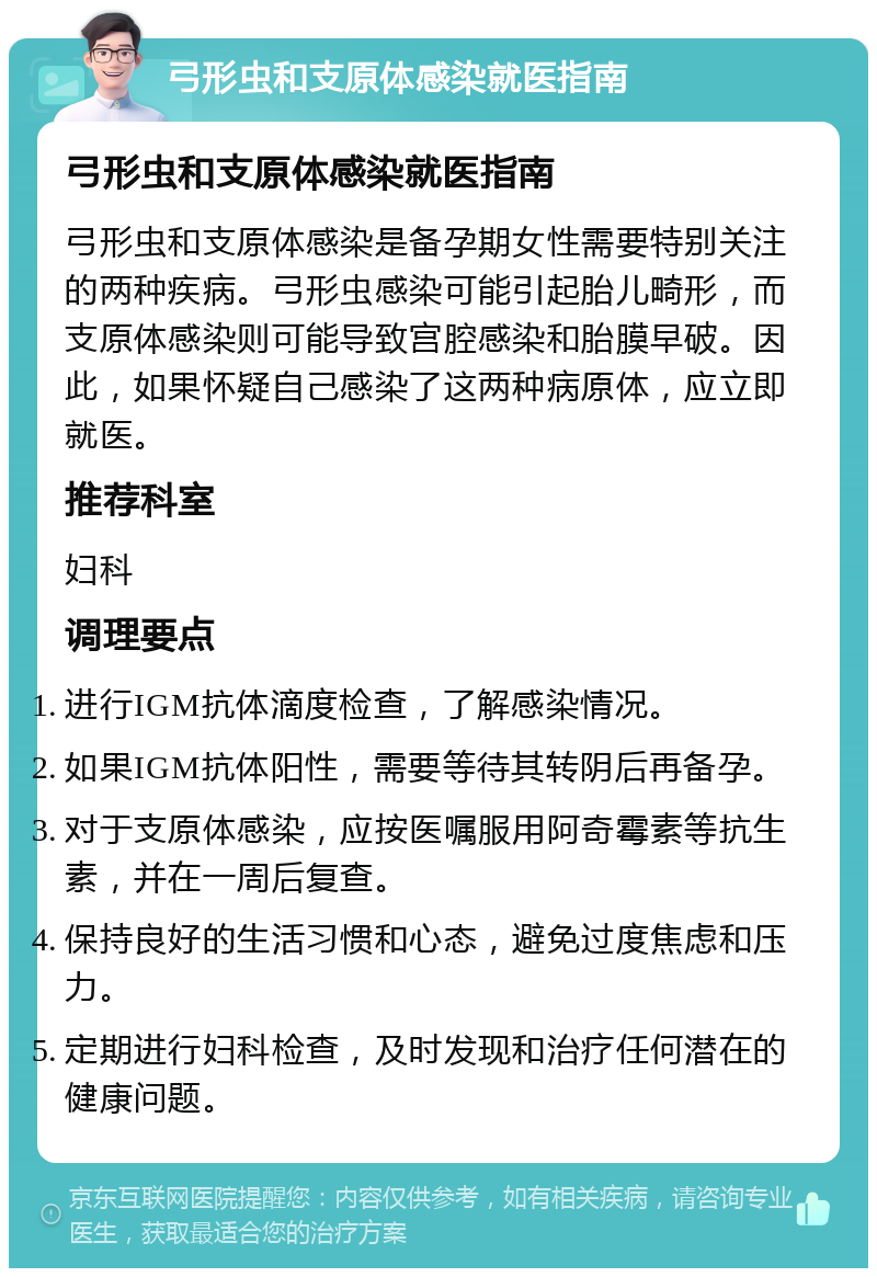 弓形虫和支原体感染就医指南 弓形虫和支原体感染就医指南 弓形虫和支原体感染是备孕期女性需要特别关注的两种疾病。弓形虫感染可能引起胎儿畸形，而支原体感染则可能导致宫腔感染和胎膜早破。因此，如果怀疑自己感染了这两种病原体，应立即就医。 推荐科室 妇科 调理要点 进行IGM抗体滴度检查，了解感染情况。 如果IGM抗体阳性，需要等待其转阴后再备孕。 对于支原体感染，应按医嘱服用阿奇霉素等抗生素，并在一周后复查。 保持良好的生活习惯和心态，避免过度焦虑和压力。 定期进行妇科检查，及时发现和治疗任何潜在的健康问题。