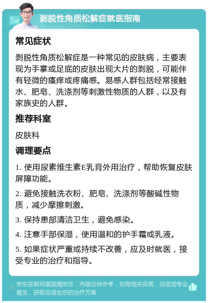 剥脱性角质松解症就医指南 常见症状 剥脱性角质松解症是一种常见的皮肤病，主要表现为手掌或足底的皮肤出现大片的剥脱，可能伴有轻微的瘙痒或疼痛感。易感人群包括经常接触水、肥皂、洗涤剂等刺激性物质的人群，以及有家族史的人群。 推荐科室 皮肤科 调理要点 1. 使用尿素维生素E乳膏外用治疗，帮助恢复皮肤屏障功能。 2. 避免接触洗衣粉、肥皂、洗涤剂等酸碱性物质，减少摩擦刺激。 3. 保持患部清洁卫生，避免感染。 4. 注意手部保湿，使用温和的护手霜或乳液。 5. 如果症状严重或持续不改善，应及时就医，接受专业的治疗和指导。