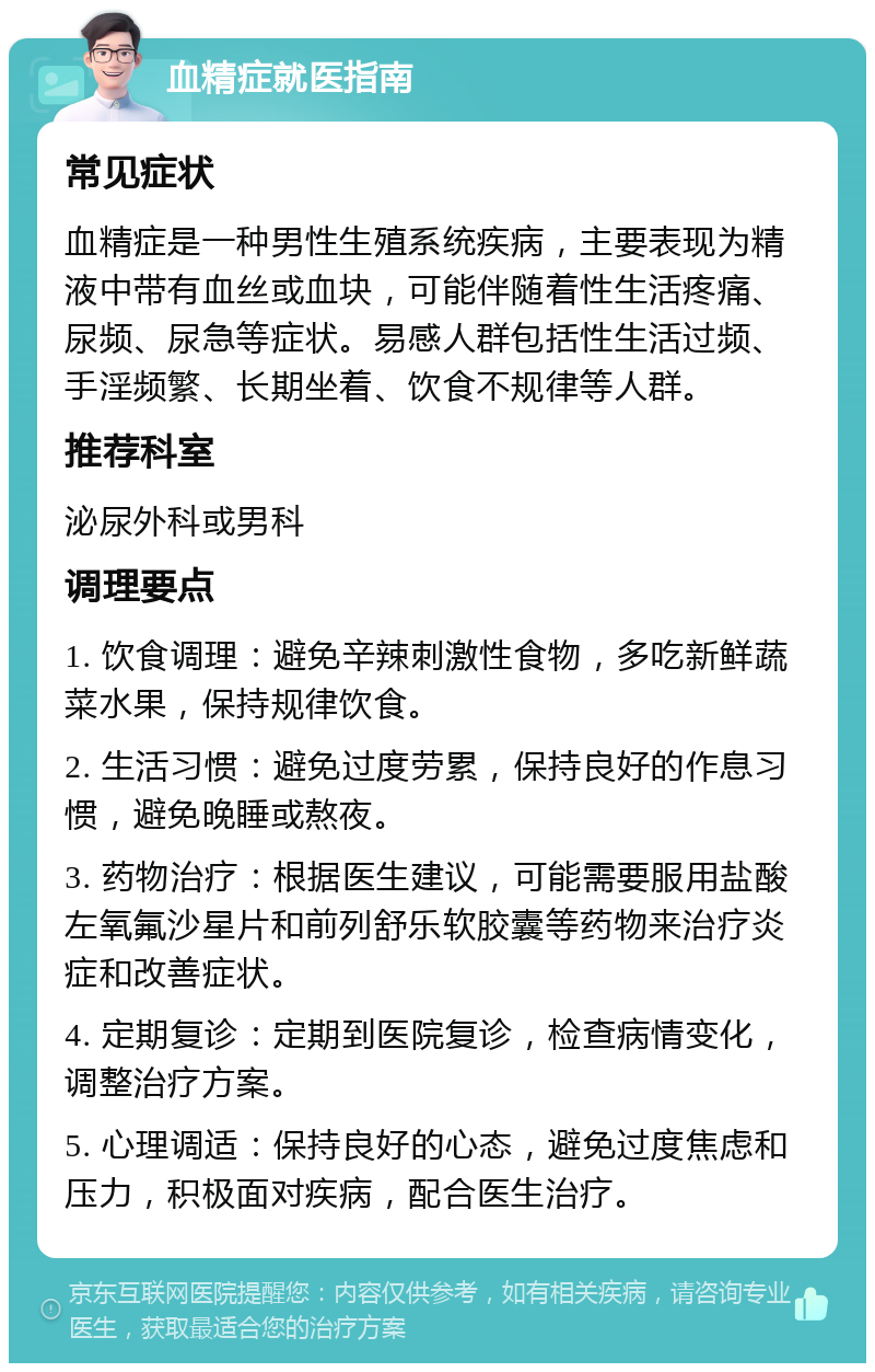 血精症就医指南 常见症状 血精症是一种男性生殖系统疾病，主要表现为精液中带有血丝或血块，可能伴随着性生活疼痛、尿频、尿急等症状。易感人群包括性生活过频、手淫频繁、长期坐着、饮食不规律等人群。 推荐科室 泌尿外科或男科 调理要点 1. 饮食调理：避免辛辣刺激性食物，多吃新鲜蔬菜水果，保持规律饮食。 2. 生活习惯：避免过度劳累，保持良好的作息习惯，避免晚睡或熬夜。 3. 药物治疗：根据医生建议，可能需要服用盐酸左氧氟沙星片和前列舒乐软胶囊等药物来治疗炎症和改善症状。 4. 定期复诊：定期到医院复诊，检查病情变化，调整治疗方案。 5. 心理调适：保持良好的心态，避免过度焦虑和压力，积极面对疾病，配合医生治疗。