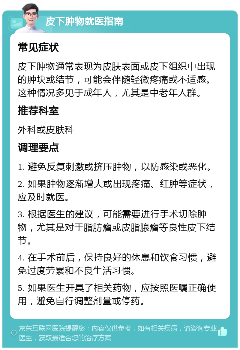 皮下肿物就医指南 常见症状 皮下肿物通常表现为皮肤表面或皮下组织中出现的肿块或结节，可能会伴随轻微疼痛或不适感。这种情况多见于成年人，尤其是中老年人群。 推荐科室 外科或皮肤科 调理要点 1. 避免反复刺激或挤压肿物，以防感染或恶化。 2. 如果肿物逐渐增大或出现疼痛、红肿等症状，应及时就医。 3. 根据医生的建议，可能需要进行手术切除肿物，尤其是对于脂肪瘤或皮脂腺瘤等良性皮下结节。 4. 在手术前后，保持良好的休息和饮食习惯，避免过度劳累和不良生活习惯。 5. 如果医生开具了相关药物，应按照医嘱正确使用，避免自行调整剂量或停药。