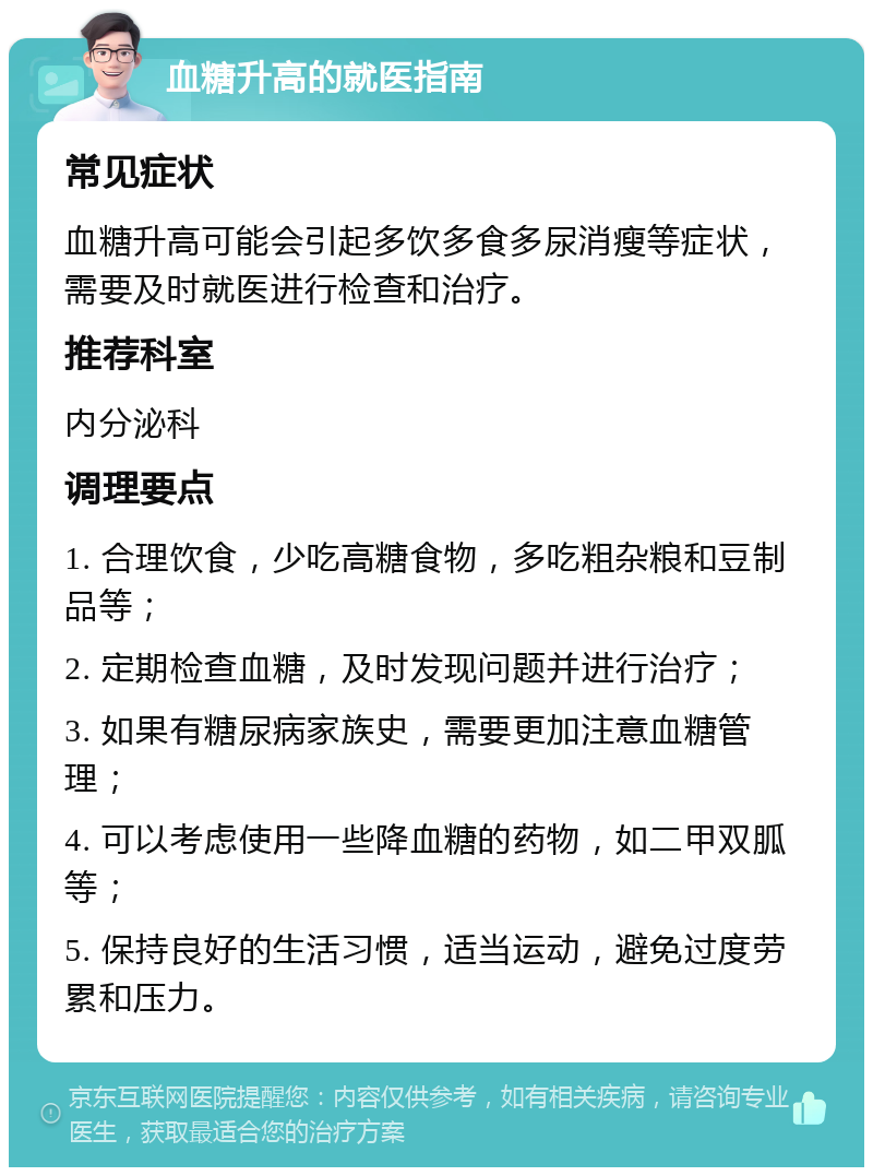 血糖升高的就医指南 常见症状 血糖升高可能会引起多饮多食多尿消瘦等症状，需要及时就医进行检查和治疗。 推荐科室 内分泌科 调理要点 1. 合理饮食，少吃高糖食物，多吃粗杂粮和豆制品等； 2. 定期检查血糖，及时发现问题并进行治疗； 3. 如果有糖尿病家族史，需要更加注意血糖管理； 4. 可以考虑使用一些降血糖的药物，如二甲双胍等； 5. 保持良好的生活习惯，适当运动，避免过度劳累和压力。