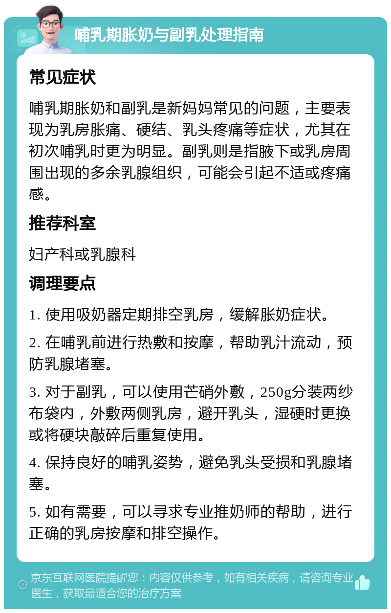 哺乳期胀奶与副乳处理指南 常见症状 哺乳期胀奶和副乳是新妈妈常见的问题，主要表现为乳房胀痛、硬结、乳头疼痛等症状，尤其在初次哺乳时更为明显。副乳则是指腋下或乳房周围出现的多余乳腺组织，可能会引起不适或疼痛感。 推荐科室 妇产科或乳腺科 调理要点 1. 使用吸奶器定期排空乳房，缓解胀奶症状。 2. 在哺乳前进行热敷和按摩，帮助乳汁流动，预防乳腺堵塞。 3. 对于副乳，可以使用芒硝外敷，250g分装两纱布袋内，外敷两侧乳房，避开乳头，湿硬时更换或将硬块敲碎后重复使用。 4. 保持良好的哺乳姿势，避免乳头受损和乳腺堵塞。 5. 如有需要，可以寻求专业推奶师的帮助，进行正确的乳房按摩和排空操作。