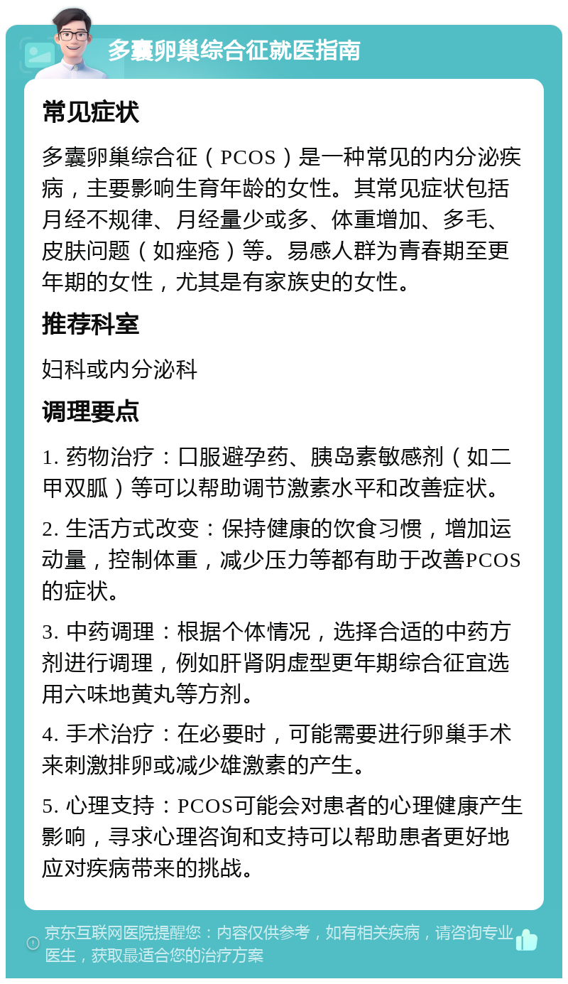 多囊卵巢综合征就医指南 常见症状 多囊卵巢综合征（PCOS）是一种常见的内分泌疾病，主要影响生育年龄的女性。其常见症状包括月经不规律、月经量少或多、体重增加、多毛、皮肤问题（如痤疮）等。易感人群为青春期至更年期的女性，尤其是有家族史的女性。 推荐科室 妇科或内分泌科 调理要点 1. 药物治疗：口服避孕药、胰岛素敏感剂（如二甲双胍）等可以帮助调节激素水平和改善症状。 2. 生活方式改变：保持健康的饮食习惯，增加运动量，控制体重，减少压力等都有助于改善PCOS的症状。 3. 中药调理：根据个体情况，选择合适的中药方剂进行调理，例如肝肾阴虚型更年期综合征宜选用六味地黄丸等方剂。 4. 手术治疗：在必要时，可能需要进行卵巢手术来刺激排卵或减少雄激素的产生。 5. 心理支持：PCOS可能会对患者的心理健康产生影响，寻求心理咨询和支持可以帮助患者更好地应对疾病带来的挑战。