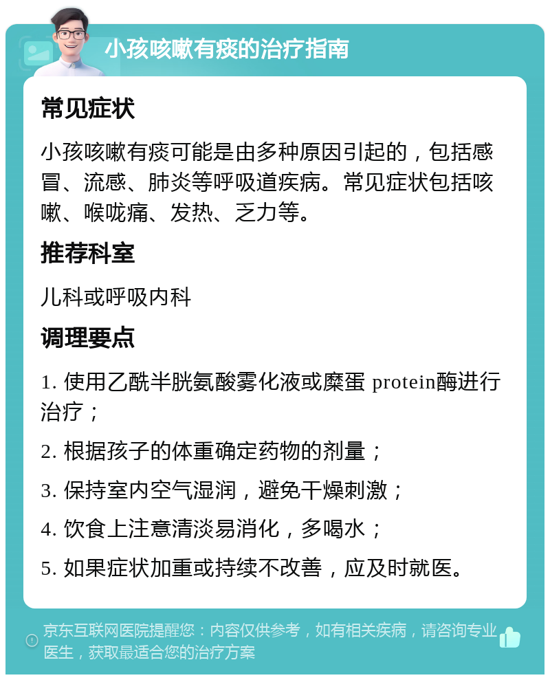 小孩咳嗽有痰的治疗指南 常见症状 小孩咳嗽有痰可能是由多种原因引起的，包括感冒、流感、肺炎等呼吸道疾病。常见症状包括咳嗽、喉咙痛、发热、乏力等。 推荐科室 儿科或呼吸内科 调理要点 1. 使用乙酰半胱氨酸雾化液或糜蛋 protein酶进行治疗； 2. 根据孩子的体重确定药物的剂量； 3. 保持室内空气湿润，避免干燥刺激； 4. 饮食上注意清淡易消化，多喝水； 5. 如果症状加重或持续不改善，应及时就医。