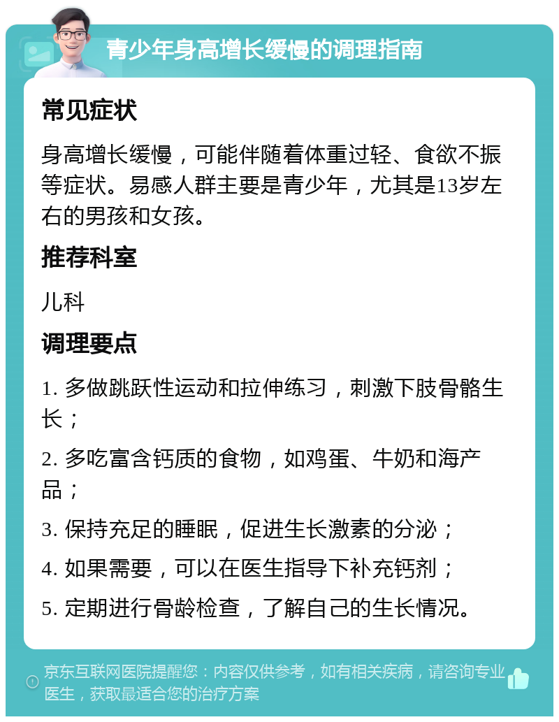 青少年身高增长缓慢的调理指南 常见症状 身高增长缓慢，可能伴随着体重过轻、食欲不振等症状。易感人群主要是青少年，尤其是13岁左右的男孩和女孩。 推荐科室 儿科 调理要点 1. 多做跳跃性运动和拉伸练习，刺激下肢骨骼生长； 2. 多吃富含钙质的食物，如鸡蛋、牛奶和海产品； 3. 保持充足的睡眠，促进生长激素的分泌； 4. 如果需要，可以在医生指导下补充钙剂； 5. 定期进行骨龄检查，了解自己的生长情况。