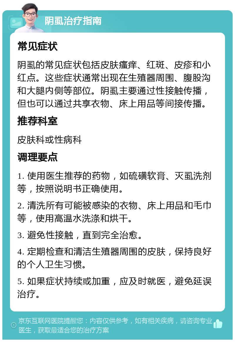 阴虱治疗指南 常见症状 阴虱的常见症状包括皮肤瘙痒、红斑、皮疹和小红点。这些症状通常出现在生殖器周围、腹股沟和大腿内侧等部位。阴虱主要通过性接触传播，但也可以通过共享衣物、床上用品等间接传播。 推荐科室 皮肤科或性病科 调理要点 1. 使用医生推荐的药物，如硫磺软膏、灭虱洗剂等，按照说明书正确使用。 2. 清洗所有可能被感染的衣物、床上用品和毛巾等，使用高温水洗涤和烘干。 3. 避免性接触，直到完全治愈。 4. 定期检查和清洁生殖器周围的皮肤，保持良好的个人卫生习惯。 5. 如果症状持续或加重，应及时就医，避免延误治疗。