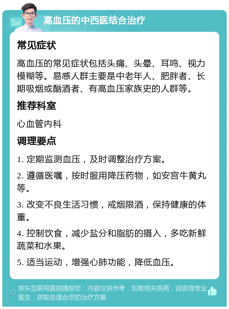 高血压的中西医结合治疗 常见症状 高血压的常见症状包括头痛、头晕、耳鸣、视力模糊等。易感人群主要是中老年人、肥胖者、长期吸烟或酗酒者、有高血压家族史的人群等。 推荐科室 心血管内科 调理要点 1. 定期监测血压，及时调整治疗方案。 2. 遵循医嘱，按时服用降压药物，如安宫牛黄丸等。 3. 改变不良生活习惯，戒烟限酒，保持健康的体重。 4. 控制饮食，减少盐分和脂肪的摄入，多吃新鲜蔬菜和水果。 5. 适当运动，增强心肺功能，降低血压。