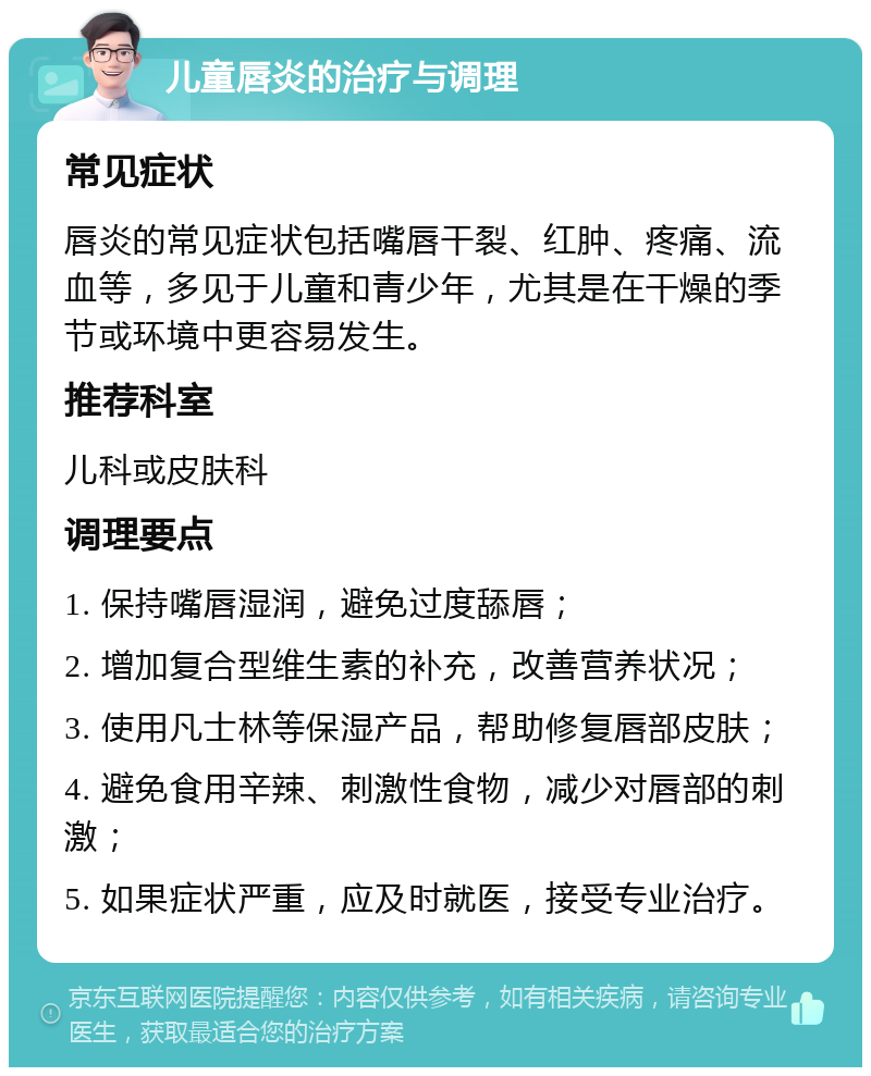 儿童唇炎的治疗与调理 常见症状 唇炎的常见症状包括嘴唇干裂、红肿、疼痛、流血等，多见于儿童和青少年，尤其是在干燥的季节或环境中更容易发生。 推荐科室 儿科或皮肤科 调理要点 1. 保持嘴唇湿润，避免过度舔唇； 2. 增加复合型维生素的补充，改善营养状况； 3. 使用凡士林等保湿产品，帮助修复唇部皮肤； 4. 避免食用辛辣、刺激性食物，减少对唇部的刺激； 5. 如果症状严重，应及时就医，接受专业治疗。