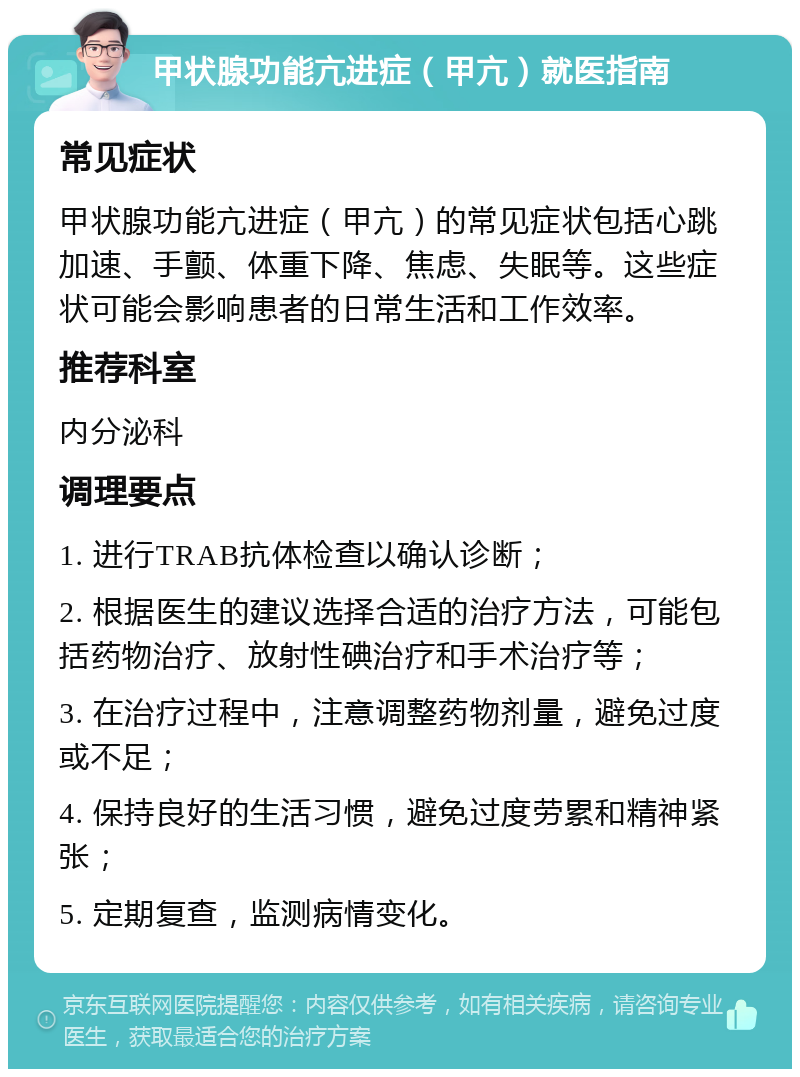 甲状腺功能亢进症（甲亢）就医指南 常见症状 甲状腺功能亢进症（甲亢）的常见症状包括心跳加速、手颤、体重下降、焦虑、失眠等。这些症状可能会影响患者的日常生活和工作效率。 推荐科室 内分泌科 调理要点 1. 进行TRAB抗体检查以确认诊断； 2. 根据医生的建议选择合适的治疗方法，可能包括药物治疗、放射性碘治疗和手术治疗等； 3. 在治疗过程中，注意调整药物剂量，避免过度或不足； 4. 保持良好的生活习惯，避免过度劳累和精神紧张； 5. 定期复查，监测病情变化。