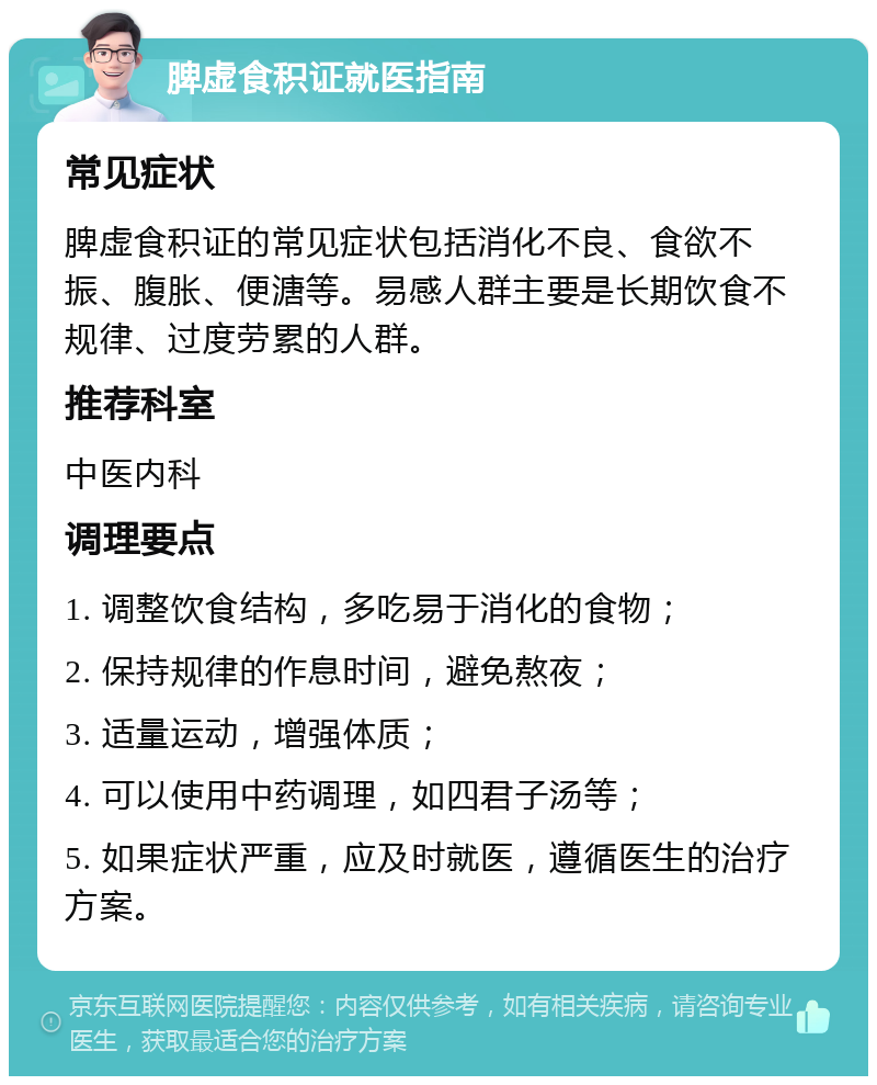 脾虚食积证就医指南 常见症状 脾虚食积证的常见症状包括消化不良、食欲不振、腹胀、便溏等。易感人群主要是长期饮食不规律、过度劳累的人群。 推荐科室 中医内科 调理要点 1. 调整饮食结构，多吃易于消化的食物； 2. 保持规律的作息时间，避免熬夜； 3. 适量运动，增强体质； 4. 可以使用中药调理，如四君子汤等； 5. 如果症状严重，应及时就医，遵循医生的治疗方案。