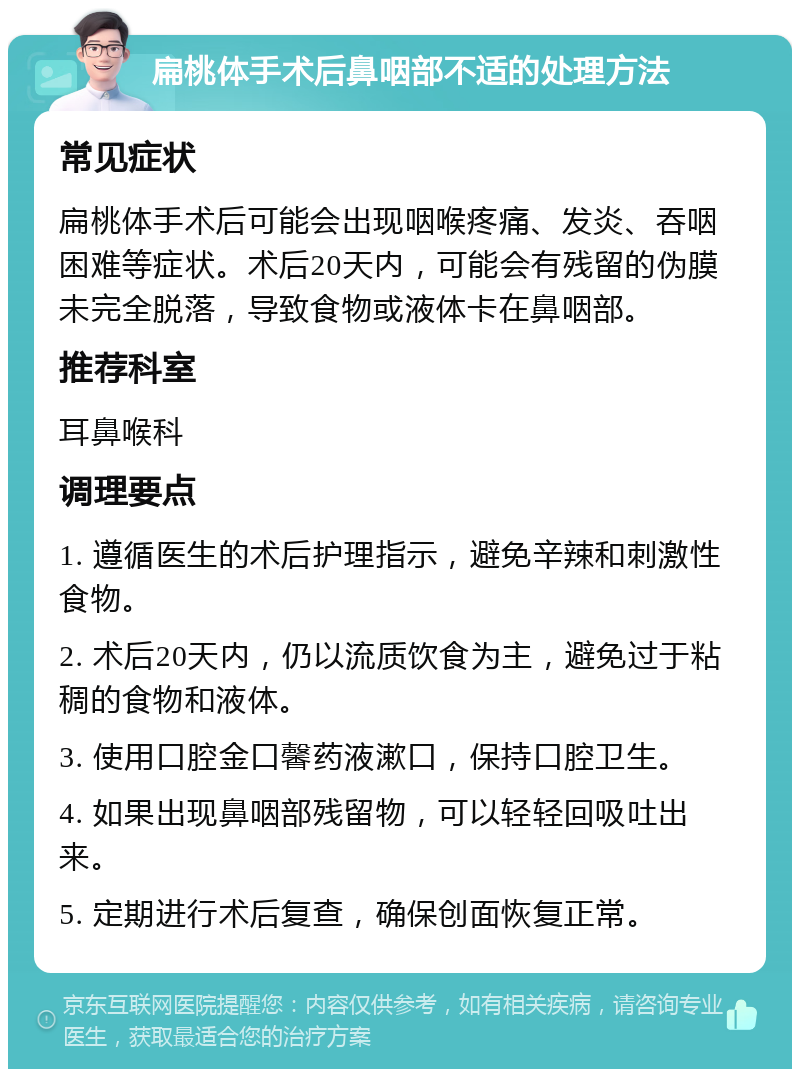 扁桃体手术后鼻咽部不适的处理方法 常见症状 扁桃体手术后可能会出现咽喉疼痛、发炎、吞咽困难等症状。术后20天内，可能会有残留的伪膜未完全脱落，导致食物或液体卡在鼻咽部。 推荐科室 耳鼻喉科 调理要点 1. 遵循医生的术后护理指示，避免辛辣和刺激性食物。 2. 术后20天内，仍以流质饮食为主，避免过于粘稠的食物和液体。 3. 使用口腔金口馨药液漱口，保持口腔卫生。 4. 如果出现鼻咽部残留物，可以轻轻回吸吐出来。 5. 定期进行术后复查，确保创面恢复正常。