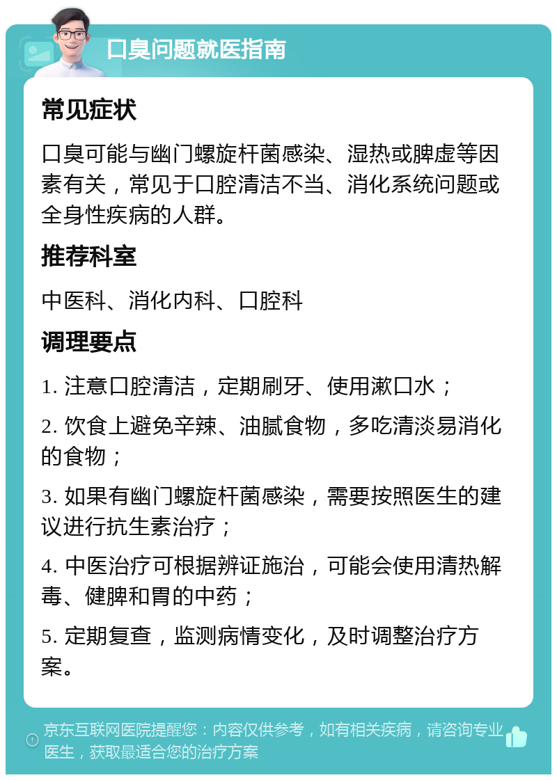 口臭问题就医指南 常见症状 口臭可能与幽门螺旋杆菌感染、湿热或脾虚等因素有关，常见于口腔清洁不当、消化系统问题或全身性疾病的人群。 推荐科室 中医科、消化内科、口腔科 调理要点 1. 注意口腔清洁，定期刷牙、使用漱口水； 2. 饮食上避免辛辣、油腻食物，多吃清淡易消化的食物； 3. 如果有幽门螺旋杆菌感染，需要按照医生的建议进行抗生素治疗； 4. 中医治疗可根据辨证施治，可能会使用清热解毒、健脾和胃的中药； 5. 定期复查，监测病情变化，及时调整治疗方案。