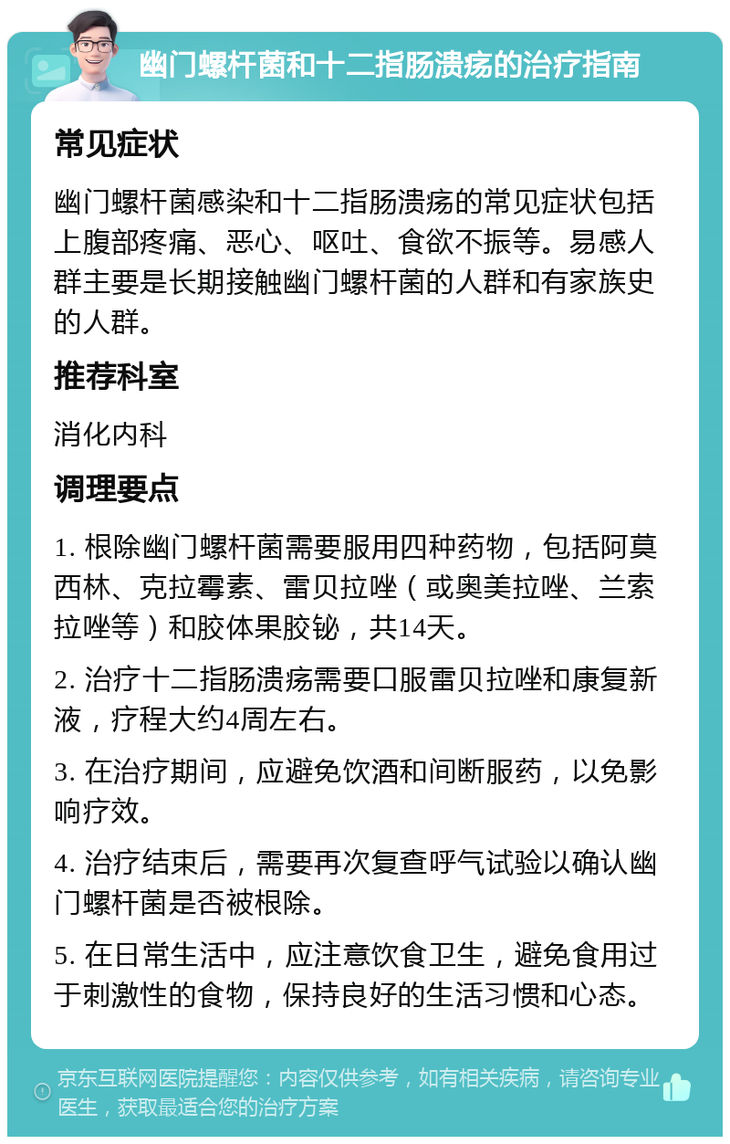 幽门螺杆菌和十二指肠溃疡的治疗指南 常见症状 幽门螺杆菌感染和十二指肠溃疡的常见症状包括上腹部疼痛、恶心、呕吐、食欲不振等。易感人群主要是长期接触幽门螺杆菌的人群和有家族史的人群。 推荐科室 消化内科 调理要点 1. 根除幽门螺杆菌需要服用四种药物，包括阿莫西林、克拉霉素、雷贝拉唑（或奥美拉唑、兰索拉唑等）和胶体果胶铋，共14天。 2. 治疗十二指肠溃疡需要口服雷贝拉唑和康复新液，疗程大约4周左右。 3. 在治疗期间，应避免饮酒和间断服药，以免影响疗效。 4. 治疗结束后，需要再次复查呼气试验以确认幽门螺杆菌是否被根除。 5. 在日常生活中，应注意饮食卫生，避免食用过于刺激性的食物，保持良好的生活习惯和心态。