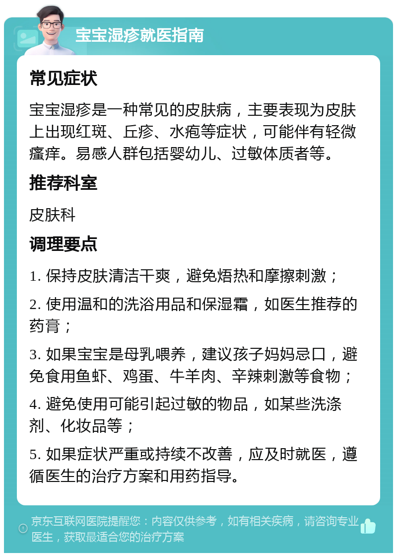 宝宝湿疹就医指南 常见症状 宝宝湿疹是一种常见的皮肤病，主要表现为皮肤上出现红斑、丘疹、水疱等症状，可能伴有轻微瘙痒。易感人群包括婴幼儿、过敏体质者等。 推荐科室 皮肤科 调理要点 1. 保持皮肤清洁干爽，避免焐热和摩擦刺激； 2. 使用温和的洗浴用品和保湿霜，如医生推荐的药膏； 3. 如果宝宝是母乳喂养，建议孩子妈妈忌口，避免食用鱼虾、鸡蛋、牛羊肉、辛辣刺激等食物； 4. 避免使用可能引起过敏的物品，如某些洗涤剂、化妆品等； 5. 如果症状严重或持续不改善，应及时就医，遵循医生的治疗方案和用药指导。