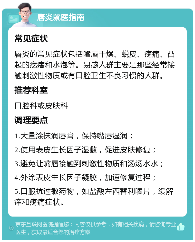 唇炎就医指南 常见症状 唇炎的常见症状包括嘴唇干燥、蜕皮、疼痛、凸起的疙瘩和水泡等。易感人群主要是那些经常接触刺激性物质或有口腔卫生不良习惯的人群。 推荐科室 口腔科或皮肤科 调理要点 1.大量涂抹润唇膏，保持嘴唇湿润； 2.使用表皮生长因子湿敷，促进皮肤修复； 3.避免让嘴唇接触到刺激性物质和汤汤水水； 4.外涂表皮生长因子凝胶，加速修复过程； 5.口服抗过敏药物，如盐酸左西替利嗪片，缓解痒和疼痛症状。