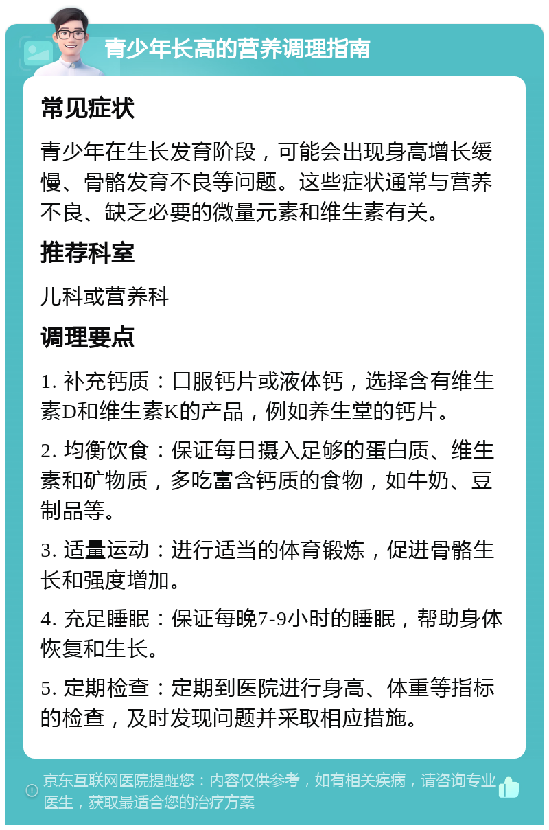 青少年长高的营养调理指南 常见症状 青少年在生长发育阶段，可能会出现身高增长缓慢、骨骼发育不良等问题。这些症状通常与营养不良、缺乏必要的微量元素和维生素有关。 推荐科室 儿科或营养科 调理要点 1. 补充钙质：口服钙片或液体钙，选择含有维生素D和维生素K的产品，例如养生堂的钙片。 2. 均衡饮食：保证每日摄入足够的蛋白质、维生素和矿物质，多吃富含钙质的食物，如牛奶、豆制品等。 3. 适量运动：进行适当的体育锻炼，促进骨骼生长和强度增加。 4. 充足睡眠：保证每晚7-9小时的睡眠，帮助身体恢复和生长。 5. 定期检查：定期到医院进行身高、体重等指标的检查，及时发现问题并采取相应措施。